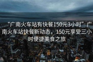 “廣南火車站有快餐150元3小時(shí)”廣南火車站快餐新動(dòng)態(tài)，150元享受三小時(shí)便捷美食之旅