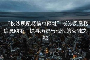 “長沙鳳凰樓信息網(wǎng)址”長沙鳳凰樓信息網(wǎng)址，探尋歷史與現(xiàn)代的交融之地