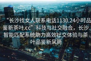 “長沙找女人聯(lián)系電話1130.24小時(shí)品鑒新茶葉.cc”科技與社交融合，長沙智能匹配系統(tǒng)助力高效社交體驗(yàn)與茶葉品鑒新風(fēng)尚
