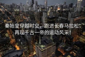 秦始皇穿越時(shí)空，跑進(jìn)長(zhǎng)春馬拉松，再現(xiàn)千古一帝的運(yùn)動(dòng)風(fēng)采！