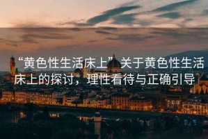 “黃色性生活床上”關(guān)于黃色性生活床上的探討，理性看待與正確引導(dǎo)