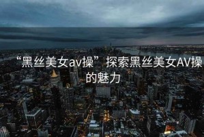 “黑絲美女a(chǎn)v操”探索黑絲美女AV操的魅力