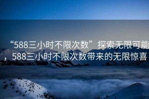 “588三小時不限次數(shù)”探索無限可能，588三小時不限次數(shù)帶來的無限驚喜