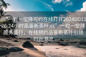 “一對一空降可約在線打開2024DD1126.24小時(shí)品鑒新茶葉.cc”一對一空降服務(wù)盛行，在線預(yù)約品鑒新茶葉引領(lǐng)時(shí)尚潮流