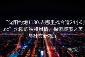 “沈陽(yáng)約炮1130.去哪里找合適24小時(shí).cc”沈陽(yáng)的獨(dú)特風(fēng)情，探索城市之美與社交新視角