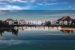 “銅仁150塊錢的巷子”銅仁的巷子，尋找那獨(dú)特的風(fēng)景與故事