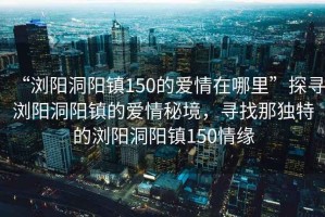 “瀏陽洞陽鎮(zhèn)150的愛情在哪里”探尋瀏陽洞陽鎮(zhèn)的愛情秘境，尋找那獨特的瀏陽洞陽鎮(zhèn)150情緣