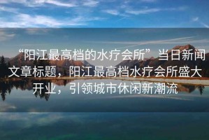 “陽(yáng)江最高檔的水療會(huì)所”當(dāng)日新聞文章標(biāo)題，陽(yáng)江最高檔水療會(huì)所盛大開(kāi)業(yè)，引領(lǐng)城市休閑新潮流