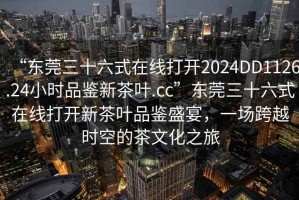 “東莞三十六式在線打開2024DD1126.24小時(shí)品鑒新茶葉.cc”東莞三十六式在線打開新茶葉品鑒盛宴，一場跨越時(shí)空的茶文化之旅