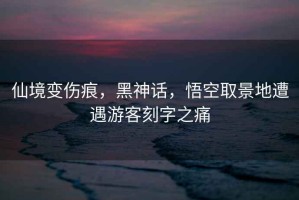 仙境變傷痕，黑神話，悟空取景地遭遇游客刻字之痛