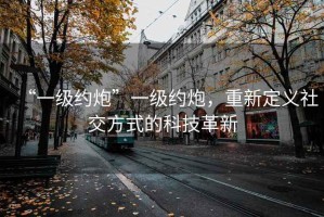 “一級(jí)約炮”一級(jí)約炮，重新定義社交方式的科技革新