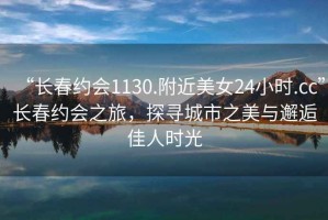 “長春約會1130.附近美女24小時.cc”長春約會之旅，探尋城市之美與邂逅佳人時光