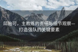 邱貽可，主教練的責(zé)任與細(xì)節(jié)觀察—打造強(qiáng)隊(duì)的關(guān)鍵要素