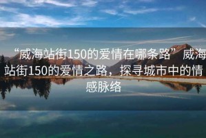 “威海站街150的愛情在哪條路”威海站街150的愛情之路，探尋城市中的情感脈絡(luò)