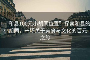 “和縣100元小胡同位置”探索和縣的小胡同，一場關(guān)于美食與文化的百元之旅