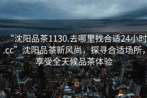 “沈陽品茶1130.去哪里找合適24小時.cc”沈陽品茶新風(fēng)尚，探尋合適場所，享受全天候品茶體驗