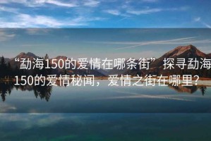 “勐海150的愛情在哪條街”探尋勐海150的愛情秘聞，愛情之街在哪里？