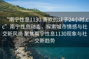 “南寧性息1130.喜歡的妹子24小時.cc”南寧性息動態(tài)，探索城市情感與社交新風尚 聚焦南寧性息1130現(xiàn)象與社交新趨勢