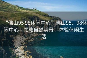 “佛山95 98休閑中心”佛山95、98休閑中心—領(lǐng)略自然美景，體驗休閑生活
