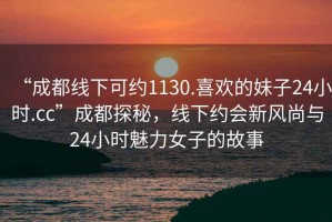 “成都線下可約1130.喜歡的妹子24小時(shí).cc”成都探秘，線下約會(huì)新風(fēng)尚與24小時(shí)魅力女子的故事