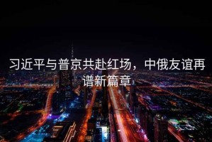習近平與普京共赴紅場，中俄友誼再譜新篇章