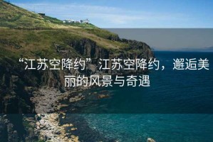 “江蘇空降約”江蘇空降約，邂逅美麗的風(fēng)景與奇遇