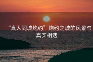 “真人同城炮約”炮約之城的風(fēng)景與真實相遇