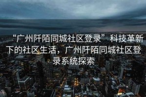 “廣州阡陌同城社區(qū)登錄”科技革新下的社區(qū)生活，廣州阡陌同城社區(qū)登錄系統(tǒng)探索