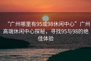 “廣州哪里有95或98休閑中心”廣州高端休閑中心探秘，尋找95與98的絕佳體驗(yàn)