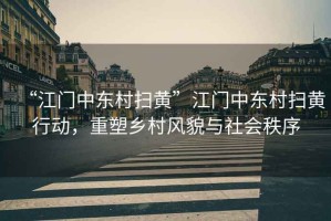 “江門中東村掃黃”江門中東村掃黃行動，重塑鄉(xiāng)村風(fēng)貌與社會秩序