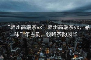 “贛州高端茶vx”贛州高端茶vx，品味千年古韻，領(lǐng)略茶韻風(fēng)華