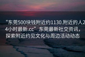 “東莞500塊錢附近約1130.附近的人24小時(shí)最新.cc”東莞最新社交資訊，探索附近約見文化與周邊活動(dòng)動(dòng)態(tài)