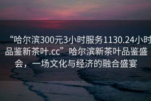 “哈爾濱300元3小時(shí)服務(wù)1130.24小時(shí)品鑒新茶葉.cc”哈爾濱新茶葉品鑒盛會(huì)，一場(chǎng)文化與經(jīng)濟(jì)的融合盛宴