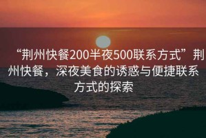“荊州快餐200半夜500聯(lián)系方式”荊州快餐，深夜美食的誘惑與便捷聯(lián)系方式的探索