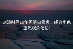 劉濤時(shí)隔19年再演白素貞，經(jīng)典角色重燃觀眾記憶！