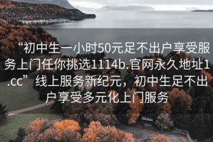 “初中生一小時(shí)50元足不出戶(hù)享受服務(wù)上門(mén)任你挑選1114b.官網(wǎng)永久地址1.cc”線上服務(wù)新紀(jì)元，初中生足不出戶(hù)享受多元化上門(mén)服務(wù)