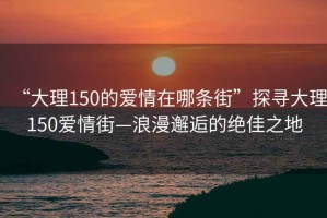 “大理150的愛情在哪條街”探尋大理150愛情街—浪漫邂逅的絕佳之地