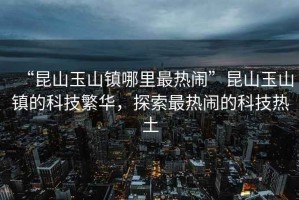 “昆山玉山鎮(zhèn)哪里最熱鬧”昆山玉山鎮(zhèn)的科技繁華，探索最熱鬧的科技熱土
