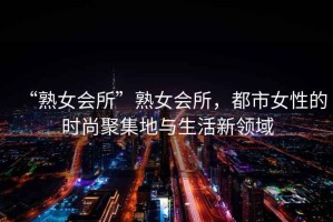 “熟女會(huì)所”熟女會(huì)所，都市女性的時(shí)尚聚集地與生活新領(lǐng)域