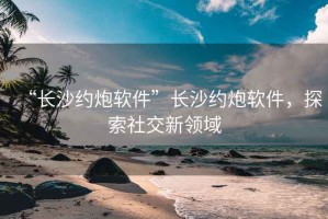 “長沙約炮軟件”長沙約炮軟件，探索社交新領(lǐng)域