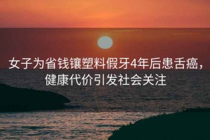 女子為省錢鑲塑料假牙4年后患舌癌，健康代價(jià)引發(fā)社會(huì)關(guān)注