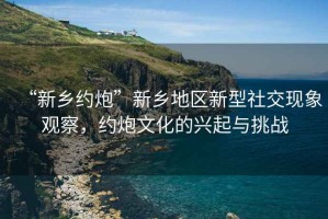 “新鄉(xiāng)約炮”新鄉(xiāng)地區(qū)新型社交現(xiàn)象觀察，約炮文化的興起與挑戰(zhàn)