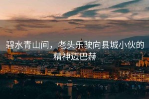 碧水青山間，老頭樂駛向縣城小伙的精神邁巴赫