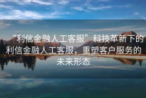 “利信金融人工客服”科技革新下的利信金融人工客服，重塑客戶服務(wù)的未來形態(tài)