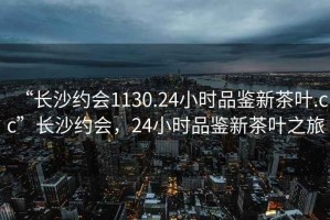 “長沙約會1130.24小時品鑒新茶葉.cc”長沙約會，24小時品鑒新茶葉之旅
