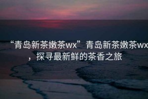 “青島新茶嫩茶wx”青島新茶嫩茶wx，探尋最新鮮的茶香之旅