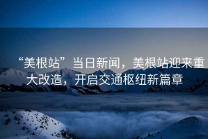 “美根站”當(dāng)日新聞，美根站迎來重大改造，開啟交通樞紐新篇章