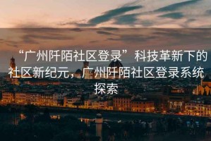 “廣州阡陌社區(qū)登錄”科技革新下的社區(qū)新紀(jì)元，廣州阡陌社區(qū)登錄系統(tǒng)探索