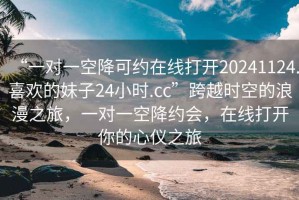 “一對一空降可約在線打開20241124.喜歡的妹子24小時.cc”跨越時空的浪漫之旅，一對一空降約會，在線打開你的心儀之旅
