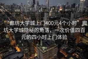 “廊坊大學(xué)城上門400元4個(gè)小時(shí)”廊坊大學(xué)城隱秘的角落，一次價(jià)值四百元的四小時(shí)上門體驗(yàn)